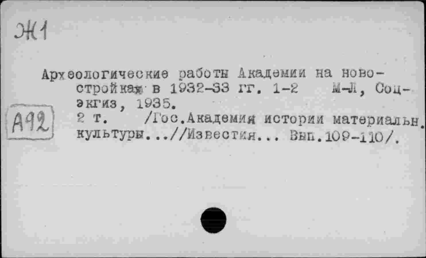 ﻿
Археологические работы Академии на новостройка» ■ в 1932-33 гг. 1-2 М-Л, Соц-экгиз, 1935.
2 т.	/І'ос.Академия истории материальн.
культуры. ..//Из вес тин.. . ВИП. 109-111)/.